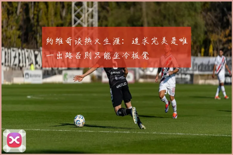 约维奇谈热火生涯：追求完美是唯一出路否则只能坐冷板凳