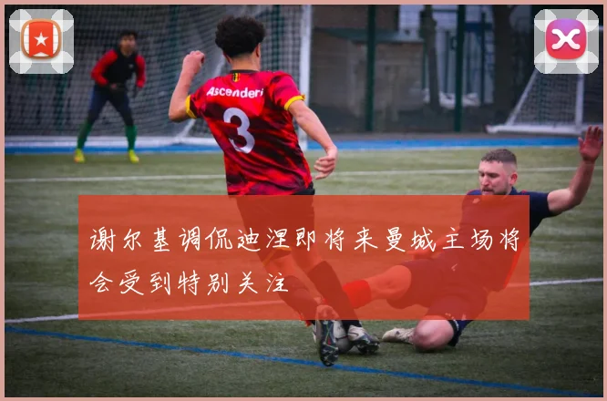 谢尔基调侃迪涅即将来曼城主场将会受到特别关注
