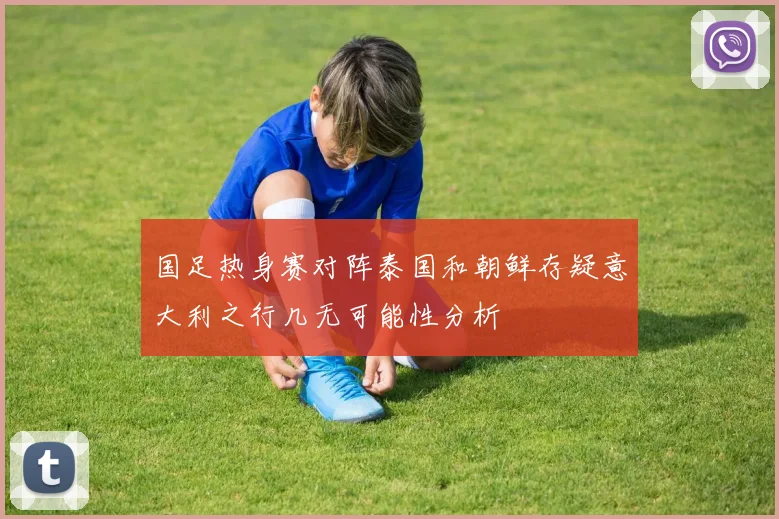 国足热身赛对阵泰国和朝鲜存疑意大利之行几无可能性分析