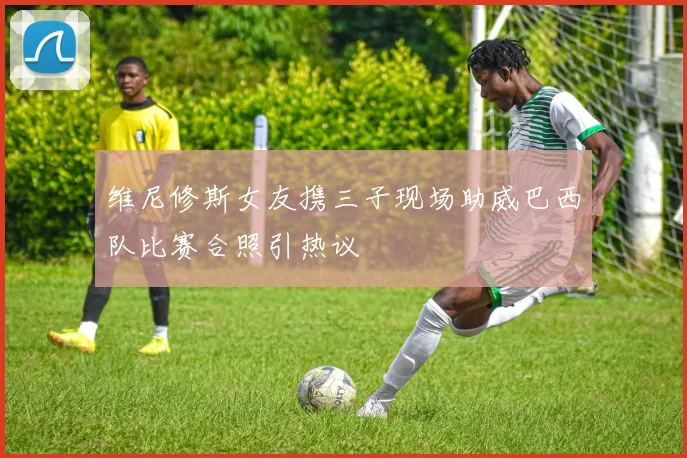 维尼修斯女友携三子现场助威巴西队比赛合照引热议