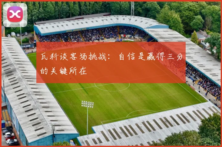 瓦科谈客场挑战：自信是赢得三分的关键所在
