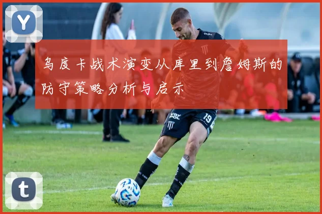 乌度卡战术演变从库里到詹姆斯的防守策略分析与启示