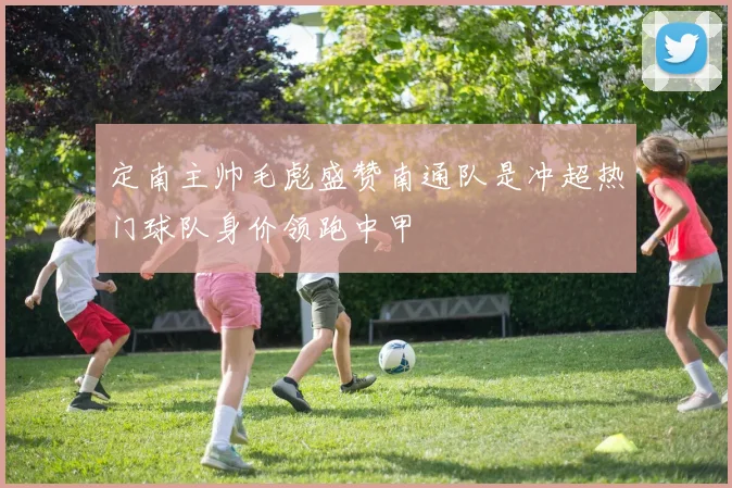 定南主帅毛彪盛赞南通队是冲超热门球队身价领跑中甲