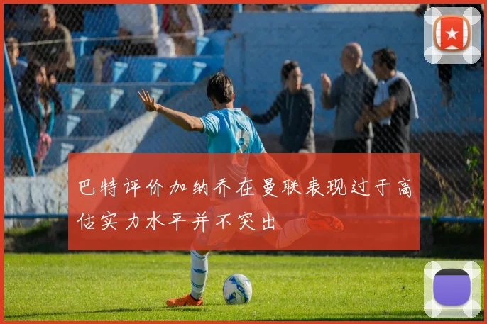 巴特评价加纳乔在曼联表现过于高估实力水平并不突出