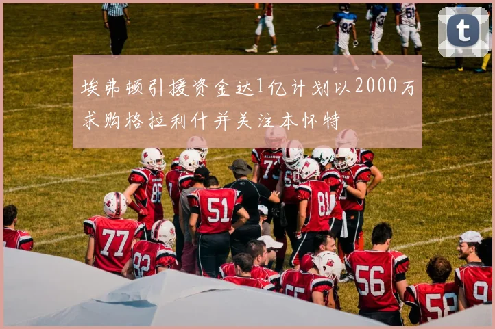 埃弗顿引援资金达1亿计划以2000万求购格拉利什并关注本怀特