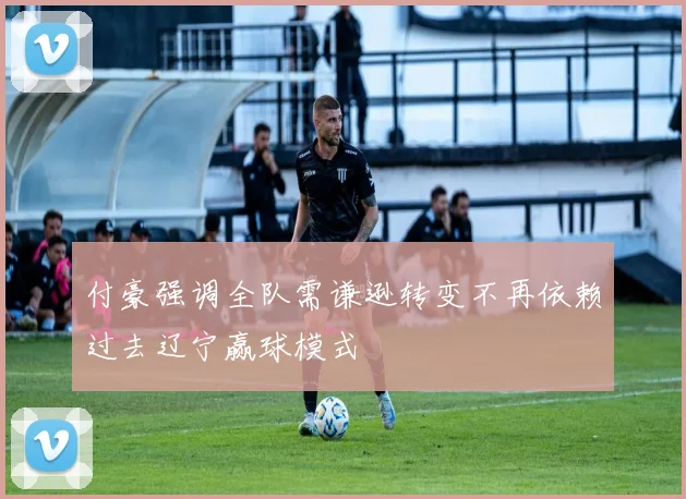 付豪强调全队需谦逊转变不再依赖过去辽宁赢球模式