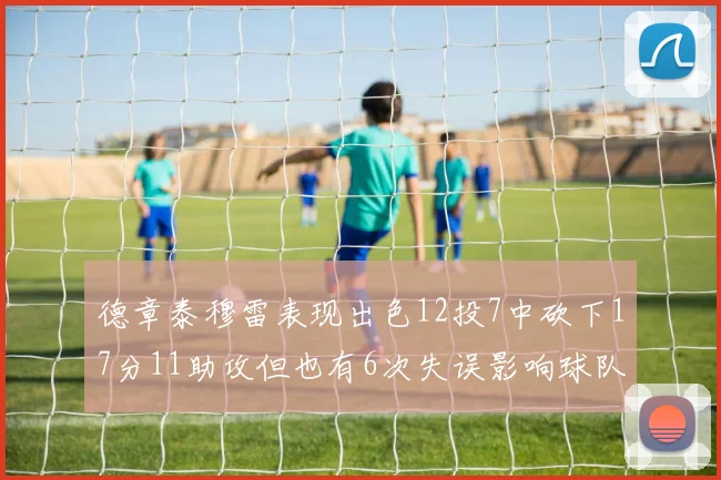 德章泰穆雷表现出色12投7中砍下17分11助攻但也有6次失误影响球队表现