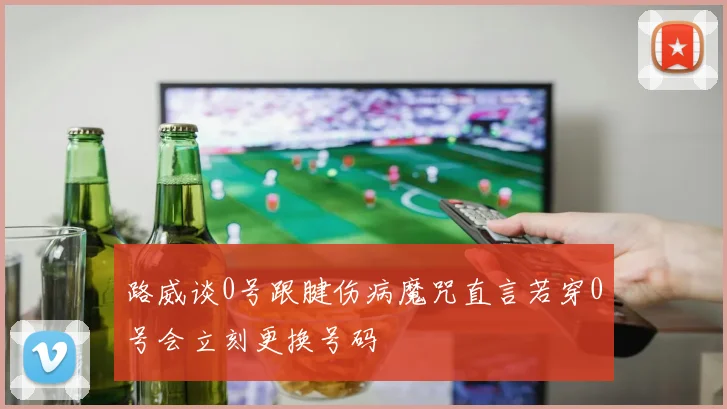 路威谈0号跟腱伤病魔咒直言若穿0号会立刻更换号码