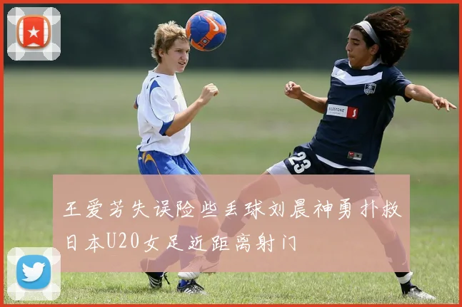 王爱芳失误险些丢球刘晨神勇扑救日本U20女足近距离射门