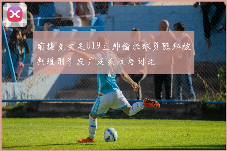 前捷克女足U19主帅偷拍球员隐私被判缓刑引发广泛关注与讨论