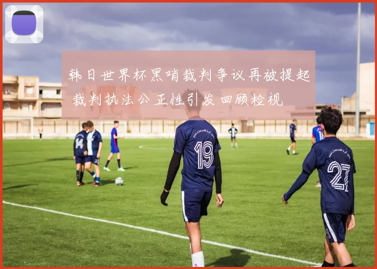 韩日世界杯黑哨裁判争议再被提起 裁判执法公正性引发回顾检视