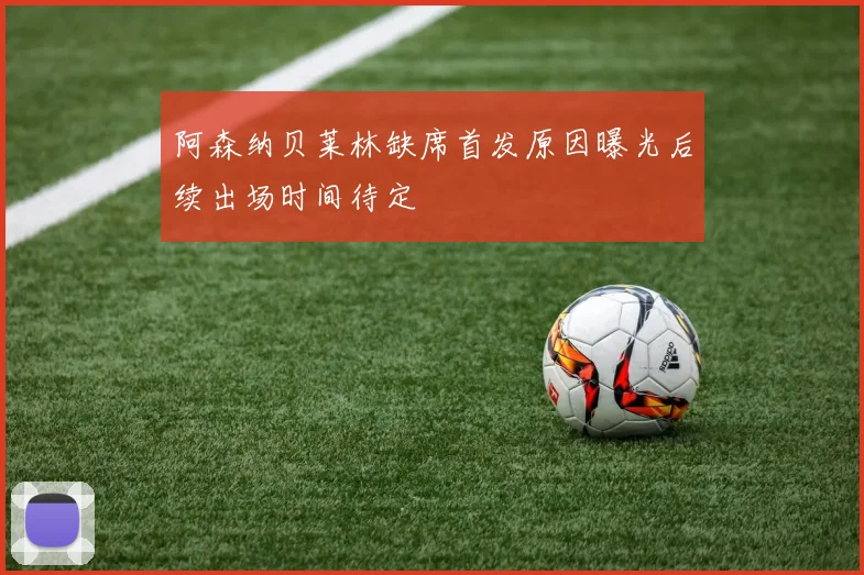 阿森纳贝莱林缺席首发原因曝光后续出场时间待定