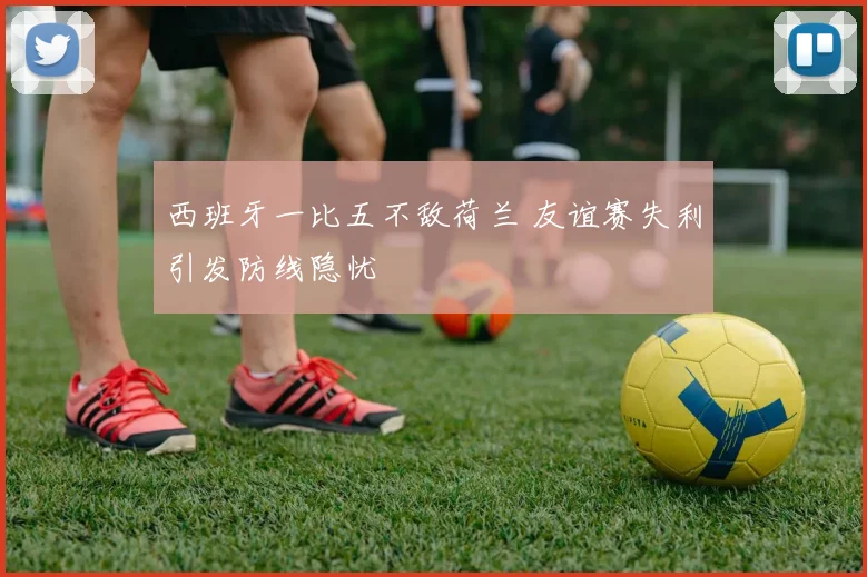 西班牙一比五不敌荷兰 友谊赛失利引发防线隐忧