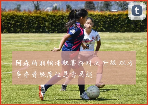阿森纳利物浦联赛杯对决升级 双方争夺晋级席位悬念再起